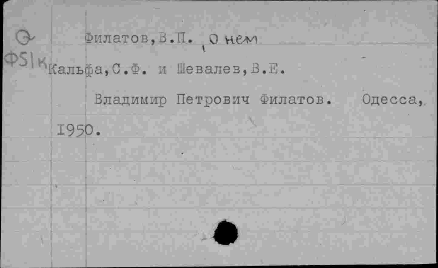 ﻿0^ Филатов,В.П. О нелп
■^Кальфа,С.Ф. и Шевалев,В.Е.
Владимир Петрович Филатов.
1950.
Одесса,